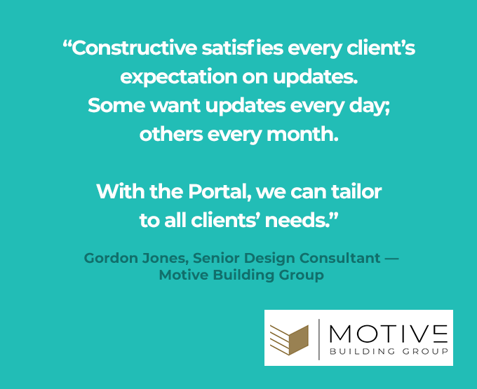 "Constructive satisfies every client's expectation on updates. Some want updates every day; others every month. With the Portal we can tailor to all clients' needs" quote from Gordon Jones, Senior Design Consultant Motive building Group