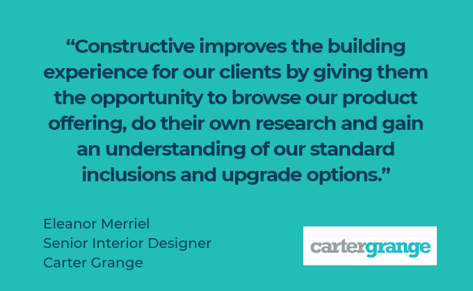 Constructive improves the building experience for our clients by giving them the opportunity to browse our product offering, do their own research and gain an understanding of our standard inclusions and upgrade options. Eleanor Merriel, Senior Interior Designer, Carter Grange