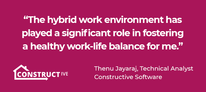 The hybrid work environment has played a significant role in fostering a healthy work-life balance for me. Thenu Jayaraj Constructive Software Technical Analyst