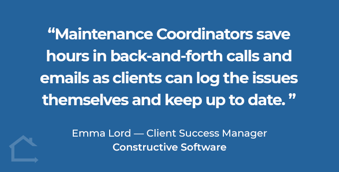 Maintenance Coordinators save hours in back-and-forth calls and emails as clients can log the issues themselves and keep up to date. Emma Lord - Client Success Manager Constructive Software