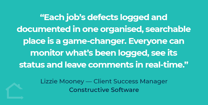 Each job's defects logged and documented in one organised, searchable place is a game-changer. Everyone can monitor what's been logged, see its status and leave comments in real-time.